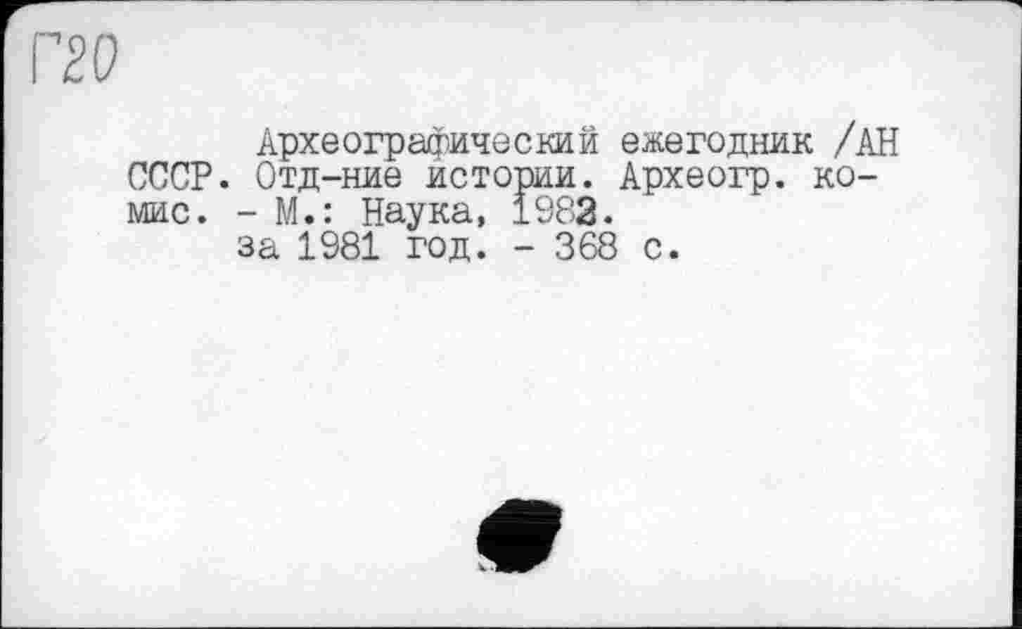 ﻿Г2(?
Археографический ежегодник /АН СССР. Отд-ние истории. Археогр. ко-мис. - М.: Наука, 1982.
за 1981 год. - 368 с.